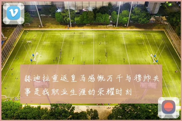 赫迪拉重返皇马感慨万千与穆帅共事是我职业生涯的荣耀时刻