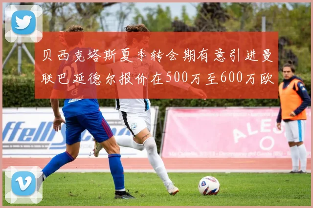 贝西克塔斯夏季转会期有意引进曼联巴延德尔报价在500万至600万欧元之间