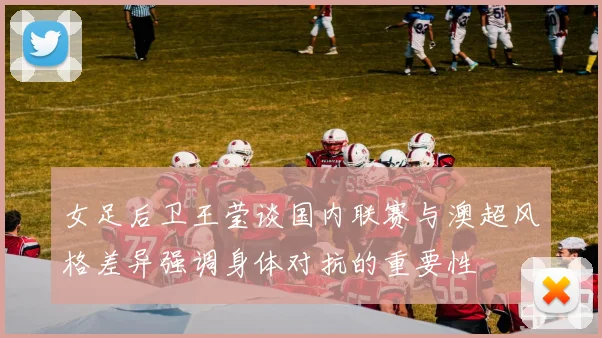 女足后卫王莹谈国内联赛与澳超风格差异强调身体对抗的重要性