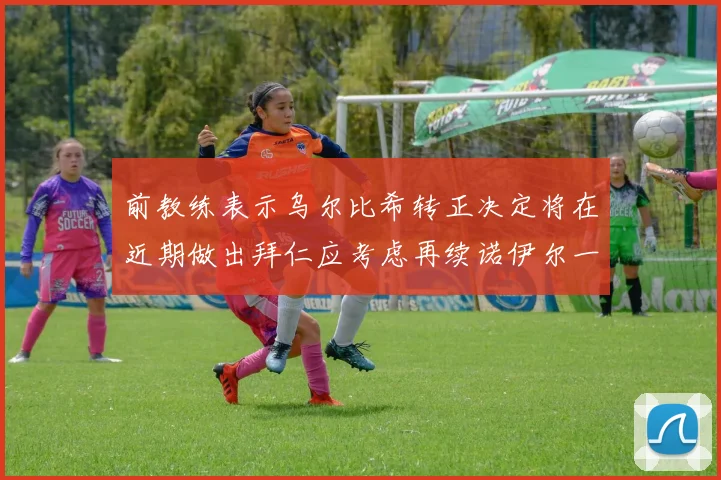 前教练表示乌尔比希转正决定将在近期做出拜仁应考虑再续诺伊尔一年合同