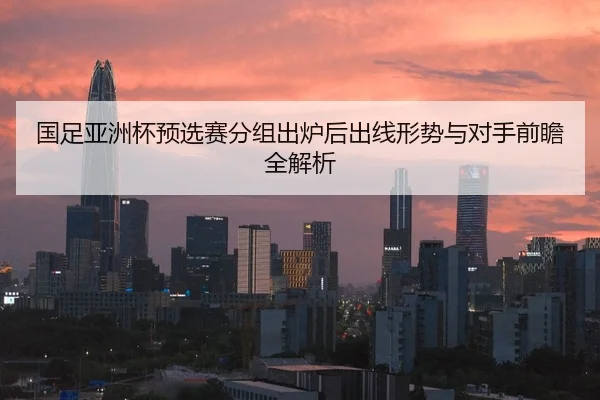 国足亚洲杯预选赛分组出炉后出线形势与对手前瞻全解析
