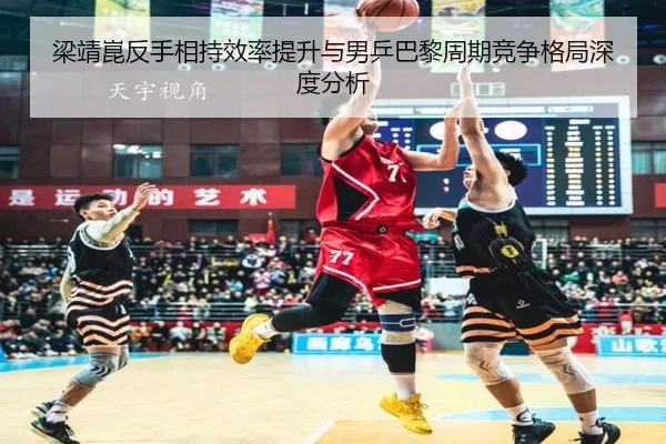 梁靖崑反手相持效率提升与男乒巴黎周期竞争格局深度分析