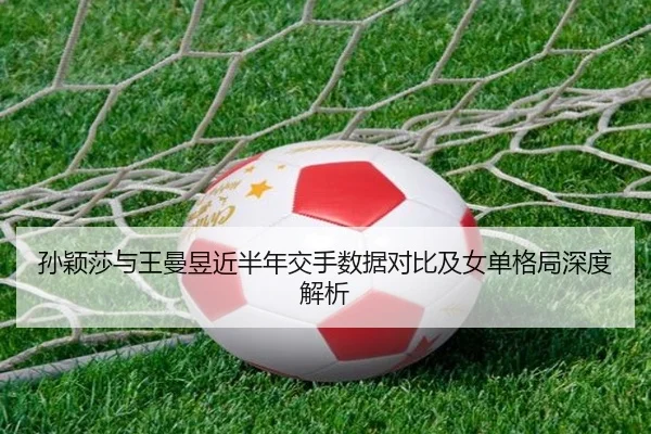 孙颖莎与王曼昱近半年交手数据对比及女单格局深度解析