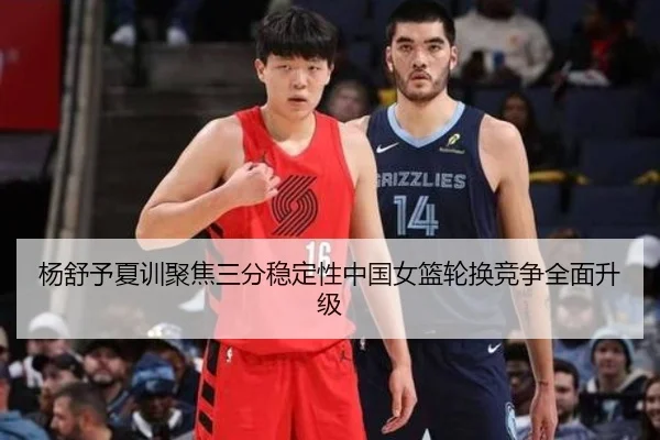 杨舒予夏训聚焦三分稳定性中国女篮轮换竞争全面升级