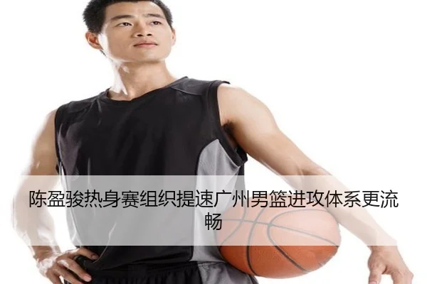 陈盈骏热身赛组织提速广州男篮进攻体系更流畅