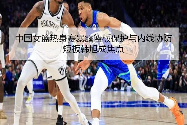 中国女篮热身赛暴露篮板保护与内线协防短板韩旭成焦点